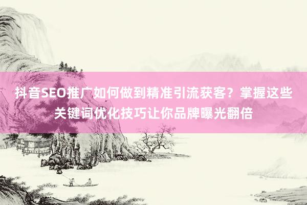 抖音SEO推广如何做到精准引流获客？掌握这些关键词优化技巧让你品牌曝光翻倍