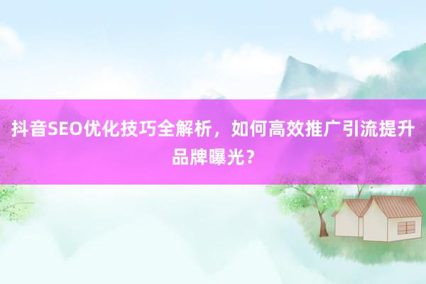 抖音SEO优化技巧全解析，如何高效推广引流提升品牌曝光？