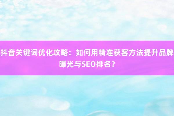 抖音关键词优化攻略：如何用精准获客方法提升品牌曝光与SEO排名？