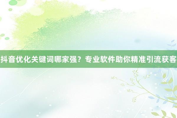 抖音优化关键词哪家强？专业软件助你精准引流获客