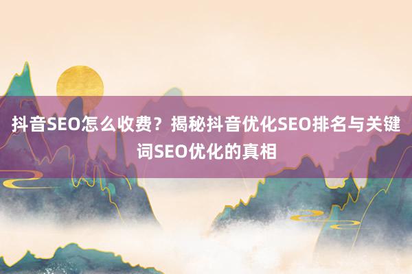 抖音SEO怎么收费？揭秘抖音优化SEO排名与关键词SEO优化的真相