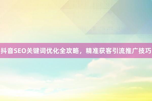 抖音SEO关键词优化全攻略，精准获客引流推广技巧