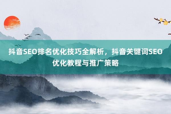 抖音SEO排名优化技巧全解析，抖音关键词SEO优化教程与推广策略