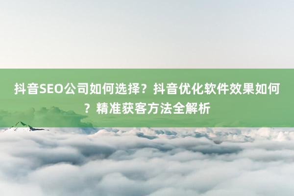 抖音SEO公司如何选择？抖音优化软件效果如何？精准获客方法全解析