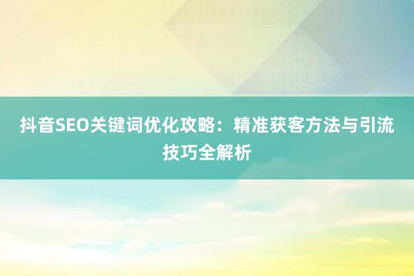 抖音SEO关键词优化攻略：精准获客方法与引流技巧全解析