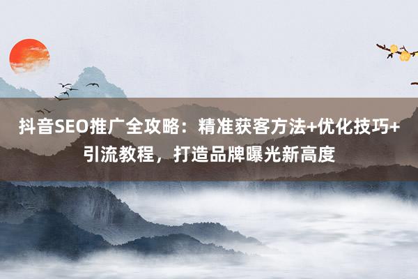 抖音SEO推广全攻略：精准获客方法+优化技巧+引流教程，打造品牌曝光新高度