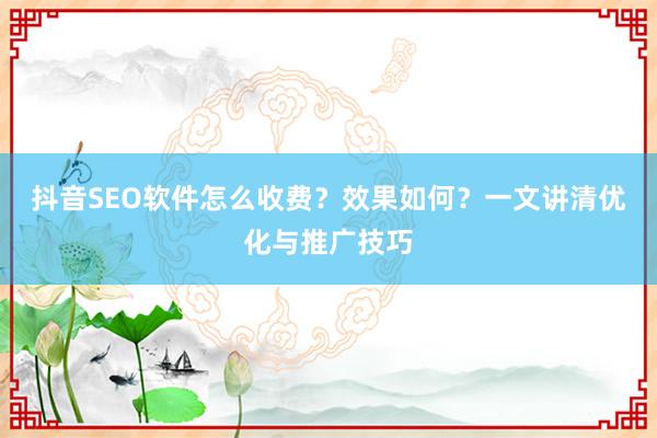 抖音SEO软件怎么收费？效果如何？一文讲清优化与推广技巧