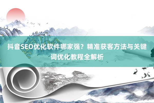 抖音SEO优化软件哪家强？精准获客方法与关键词优化教程全解析