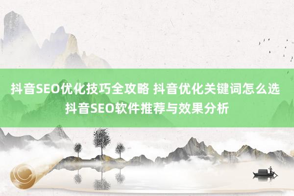 抖音SEO优化技巧全攻略 抖音优化关键词怎么选 抖音SEO软件推荐与效果分析