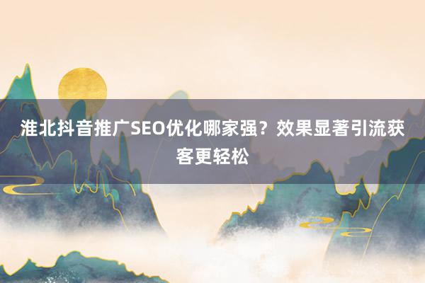 淮北抖音推广SEO优化哪家强？效果显著引流获客更轻松