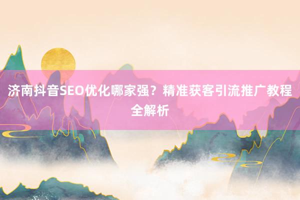 济南抖音SEO优化哪家强？精准获客引流推广教程全解析