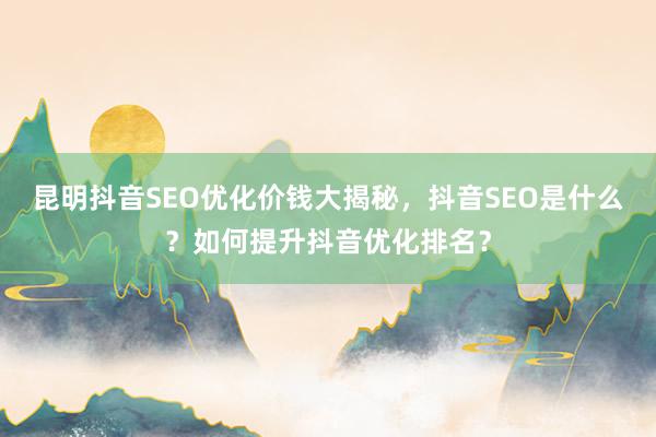 昆明抖音SEO优化价钱大揭秘，抖音SEO是什么？如何提升抖音优化排名？
