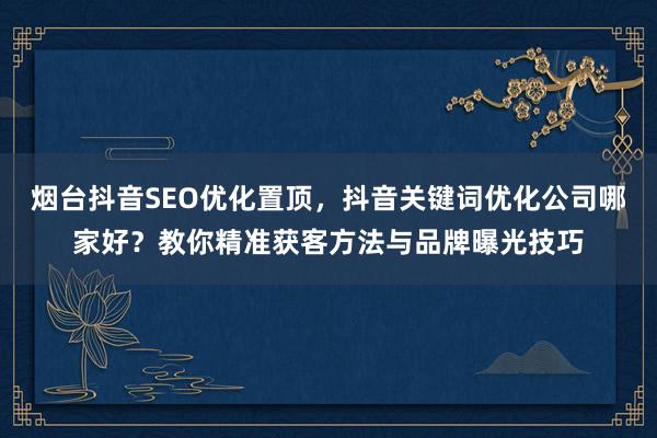 烟台抖音SEO优化置顶，抖音关键词优化公司哪家好？教你精准获客方法与品牌曝光技巧
