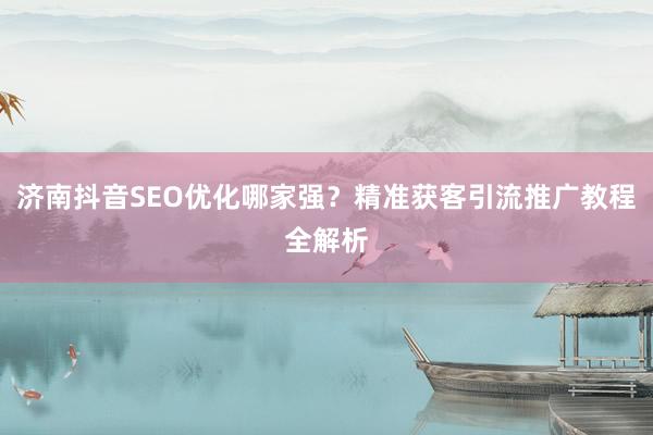 济南抖音SEO优化哪家强？精准获客引流推广教程全解析