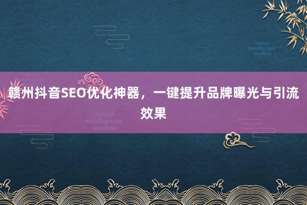 赣州抖音SEO优化神器，一键提升品牌曝光与引流效果