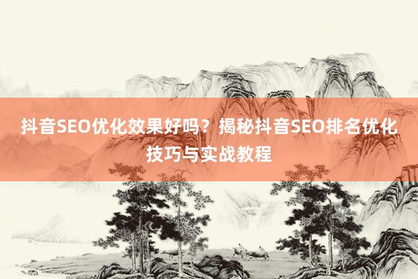 抖音SEO优化效果好吗？揭秘抖音SEO排名优化技巧与实战教程