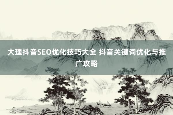 大理抖音SEO优化技巧大全 抖音关键词优化与推广攻略