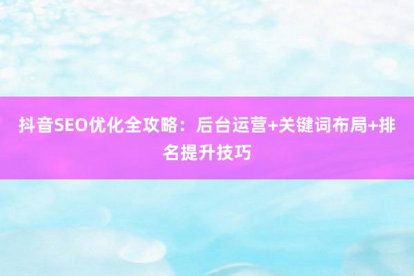 抖音SEO优化全攻略：后台运营+关键词布局+排名提升技巧