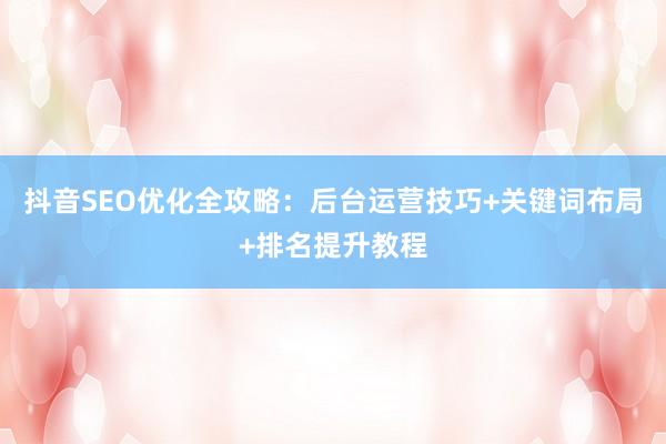 抖音SEO优化全攻略：后台运营技巧+关键词布局+排名提升教程