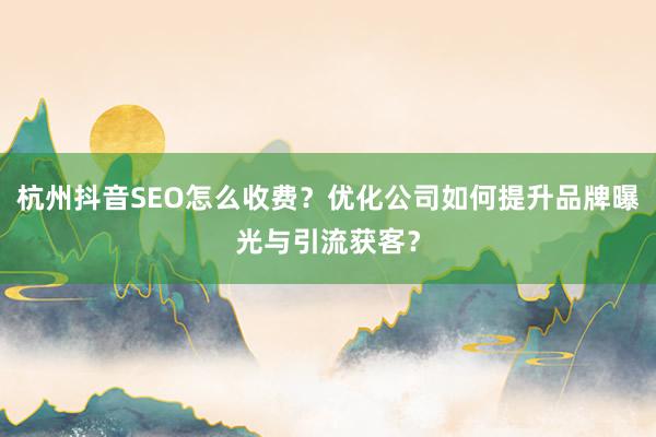 杭州抖音SEO怎么收费？优化公司如何提升品牌曝光与引流获客？