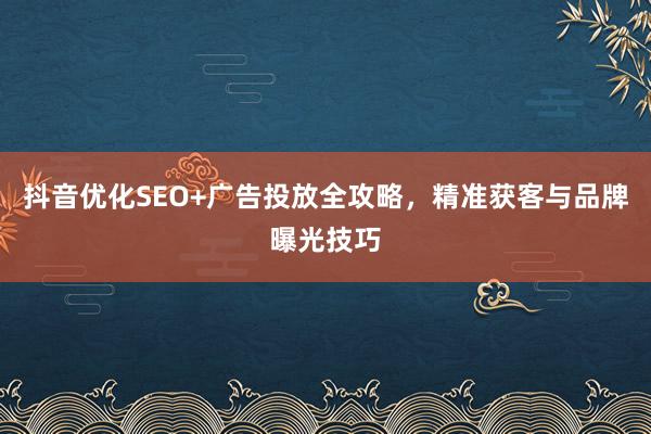 抖音优化SEO+广告投放全攻略，精准获客与品牌曝光技巧