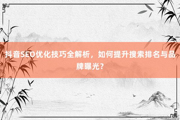 抖音SEO优化技巧全解析，如何提升搜索排名与品牌曝光？
