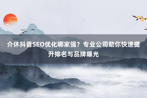 介休抖音SEO优化哪家强？专业公司助你快速提升排名与品牌曝光