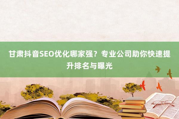 甘肃抖音SEO优化哪家强？专业公司助你快速提升排名与曝光