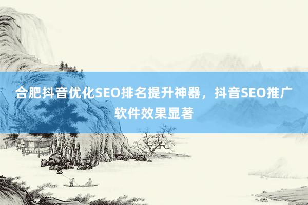 合肥抖音优化SEO排名提升神器，抖音SEO推广软件效果显著