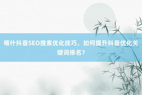 喀什抖音SEO搜索优化技巧，如何提升抖音优化关键词排名？
