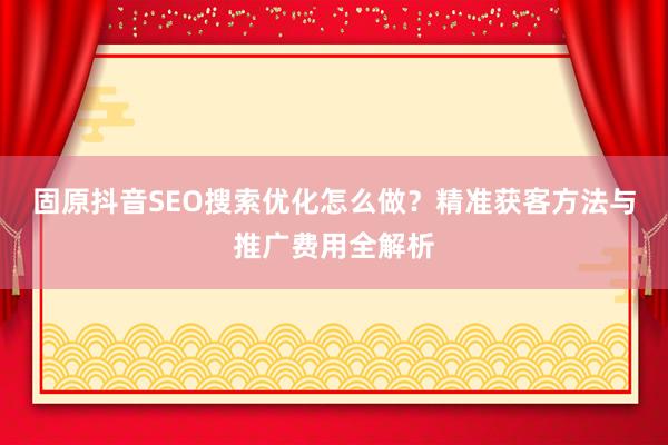 固原抖音SEO搜索优化怎么做？精准获客方法与推广费用全解析