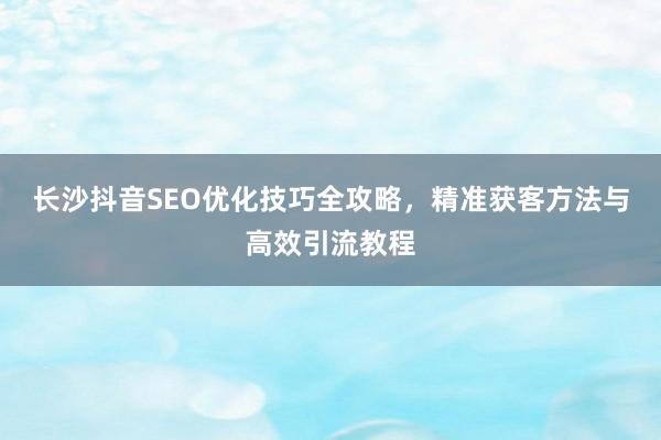 长沙抖音SEO优化技巧全攻略，精准获客方法与高效引流教程