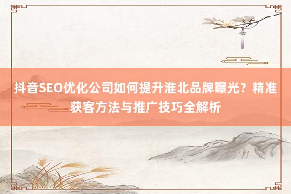 抖音SEO优化公司如何提升淮北品牌曝光？精准获客方法与推广技巧全解析