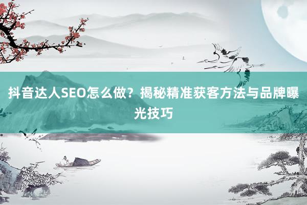 抖音达人SEO怎么做？揭秘精准获客方法与品牌曝光技巧