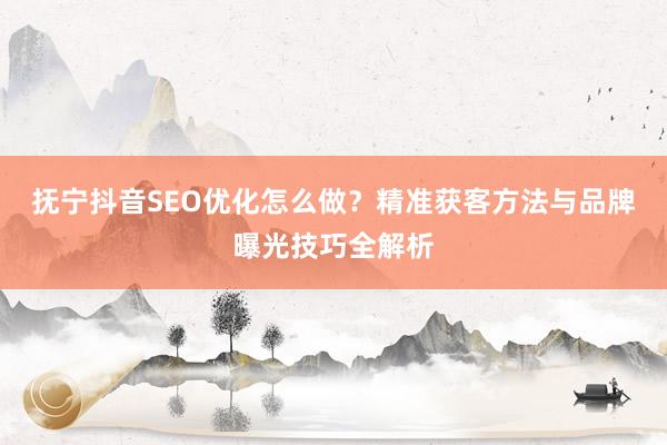 抚宁抖音SEO优化怎么做？精准获客方法与品牌曝光技巧全解析