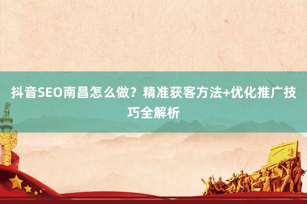 抖音SEO南昌怎么做？精准获客方法+优化推广技巧全解析