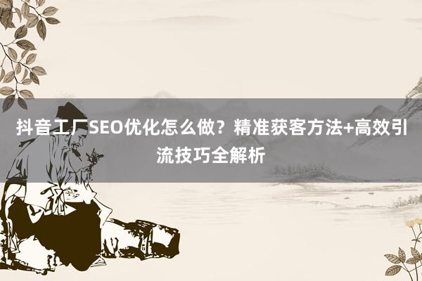 抖音工厂SEO优化怎么做？精准获客方法+高效引流技巧全解析