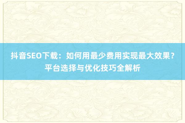 抖音SEO下载：如何用最少费用实现最大效果？平台选择与优化技巧全解析