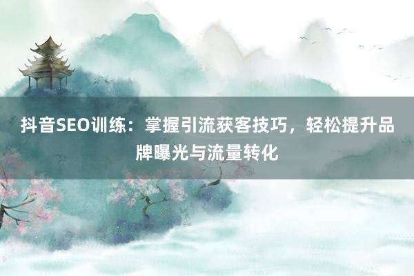 抖音SEO训练：掌握引流获客技巧，轻松提升品牌曝光与流量转化