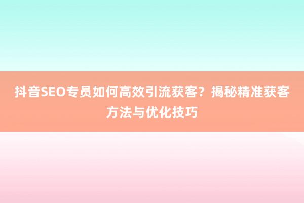抖音SEO专员如何高效引流获客？揭秘精准获客方法与优化技巧
