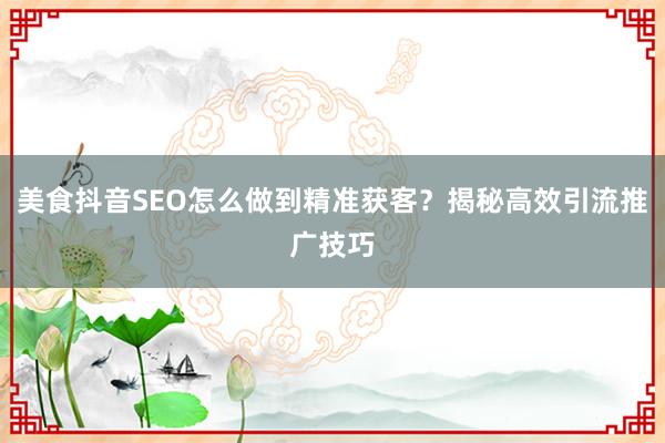 美食抖音SEO怎么做到精准获客？揭秘高效引流推广技巧