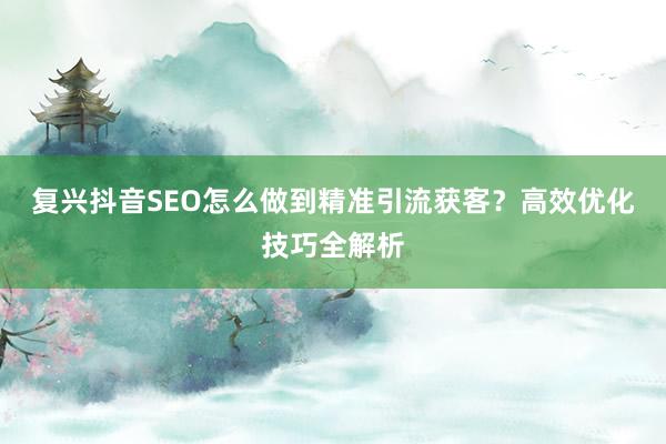 复兴抖音SEO怎么做到精准引流获客？高效优化技巧全解析