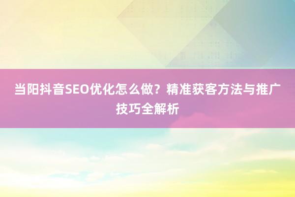 当阳抖音SEO优化怎么做？精准获客方法与推广技巧全解析