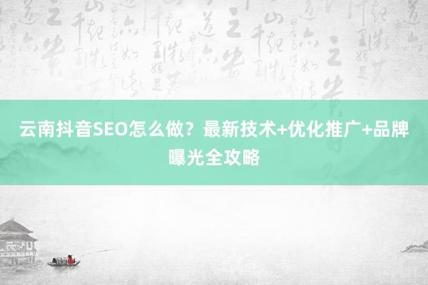 云南抖音SEO怎么做？最新技术+优化推广+品牌曝光全攻略