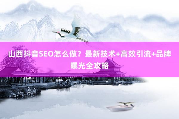 山西抖音SEO怎么做？最新技术+高效引流+品牌曝光全攻略