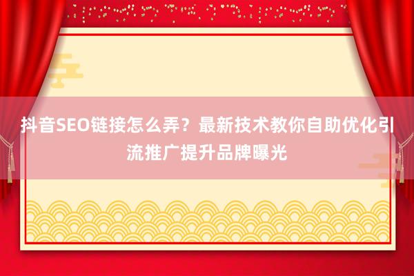 抖音SEO链接怎么弄？最新技术教你自助优化引流推广提升品牌曝光