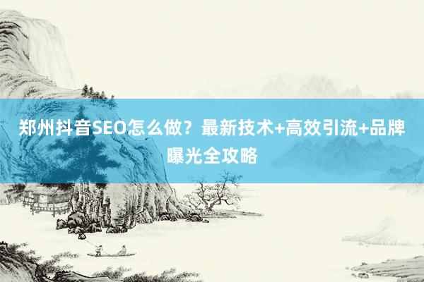 郑州抖音SEO怎么做？最新技术+高效引流+品牌曝光全攻略