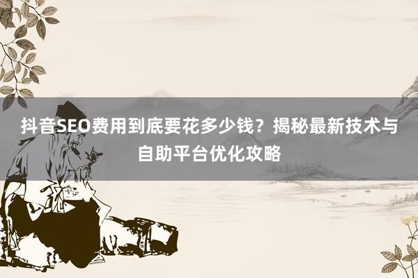 抖音SEO费用到底要花多少钱？揭秘最新技术与自助平台优化攻略