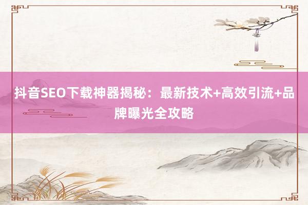 抖音SEO下载神器揭秘：最新技术+高效引流+品牌曝光全攻略