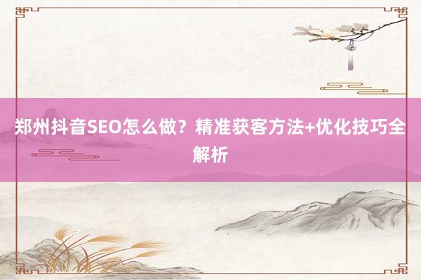 郑州抖音SEO怎么做？精准获客方法+优化技巧全解析
